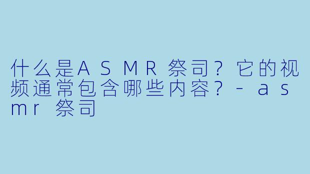 什么是ASMR祭司？它的视频通常包含哪些内容？-asmr祭司