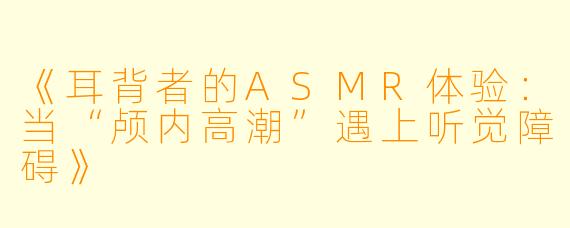 《耳背者的ASMR体验:当“颅内高潮”遇上听觉障碍》