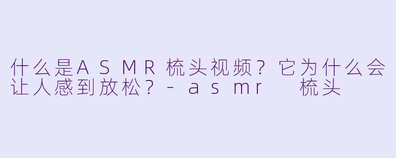 什么是ASMR梳头视频?它为什么会让人感到放松?