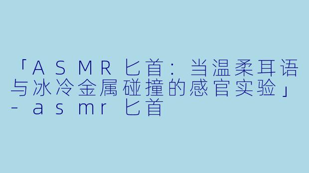「ASMR匕首：当温柔耳语与冰冷金属碰撞的感官实验」-asmr匕首