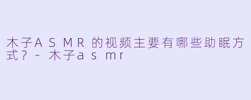 木子ASMR的视频主要有哪些助眠方式？-木子asmr