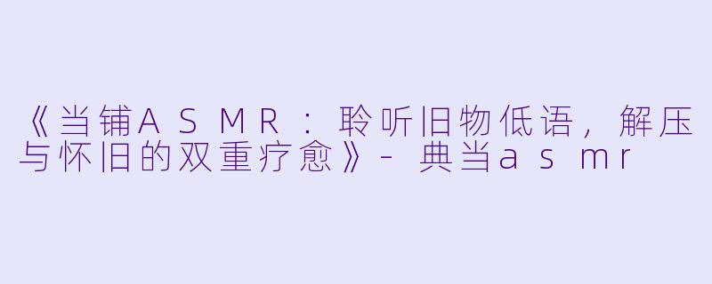 《当铺ASMR：聆听旧物低语，解压与怀旧的双重疗愈》-典当asmr