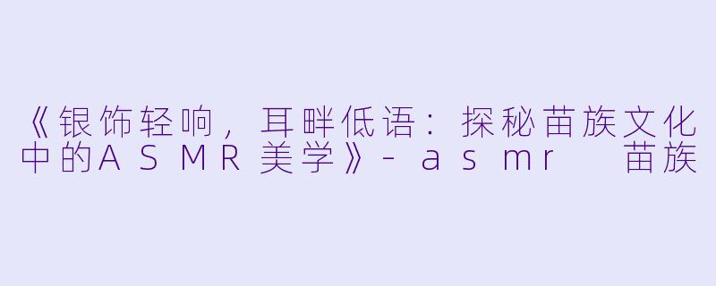《银饰轻响，耳畔低语：探秘苗族文化中的ASMR美学》-asmr 苗族