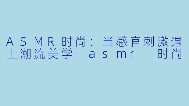 ASMR时尚:当感官刺激遇上潮流美学