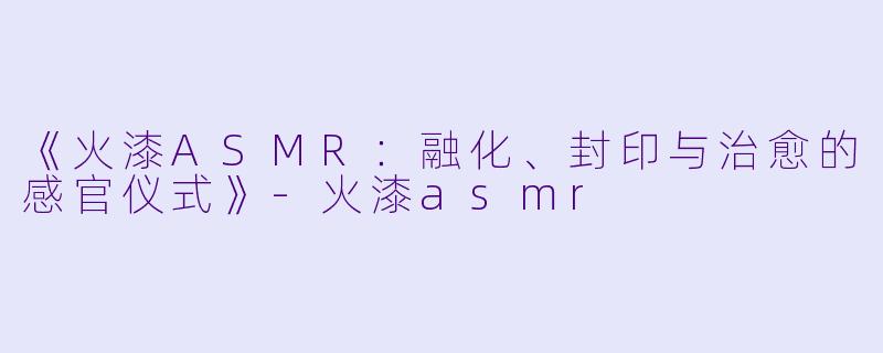 《火漆ASMR：融化、封印与治愈的感官仪式》-火漆asmr