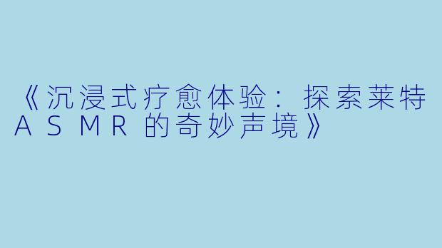 《沉浸式疗愈体验：探索莱特ASMR的奇妙声境》