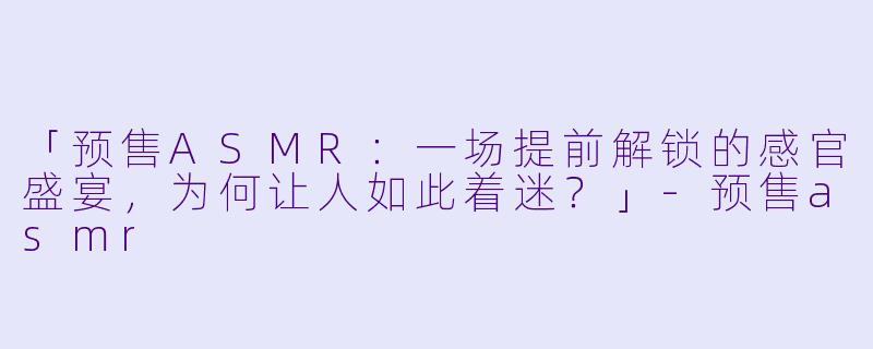 「预售ASMR：一场提前解锁的感官盛宴，为何让人如此着迷？」-预售asmr