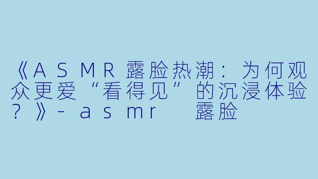 《ASMR露脸热潮：为何观众更爱“看得见”的沉浸体验？》-asmr 露脸