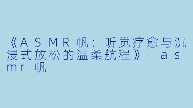 《ASMR帆：听觉疗愈与沉浸式放松的温柔航程》-asmr帆