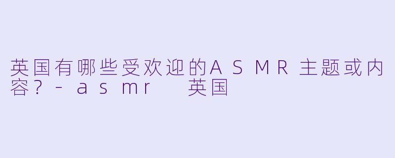 英国有哪些受欢迎的ASMR主题或内容?