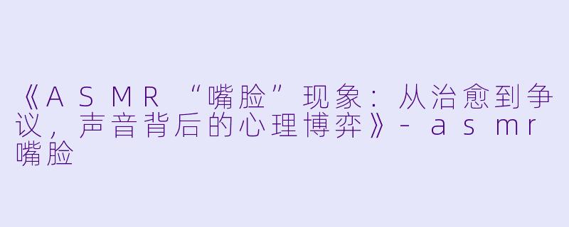 《ASMR“嘴脸”现象:从治愈到争议,声音背后的心理博弈》