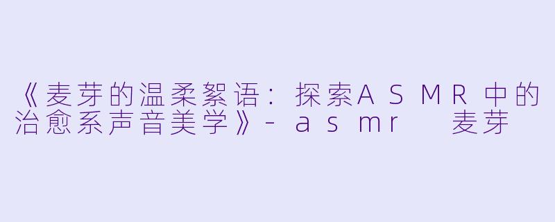 《麦芽的温柔絮语:探索ASMR中的治愈系声音美学》