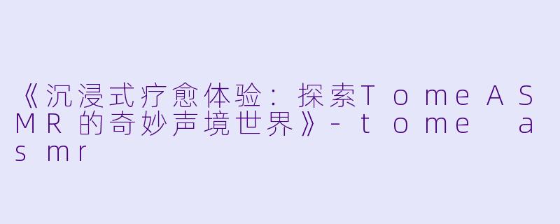 《沉浸式疗愈体验：探索TomeASMR的奇妙声境世界》-tome asmr