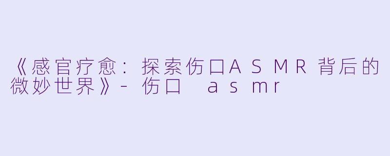 《感官疗愈：探索伤口ASMR背后的微妙世界》-伤口 asmr