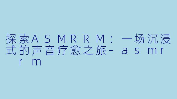 探索ASMRRM：一场沉浸式的声音疗愈之旅-asmr rm