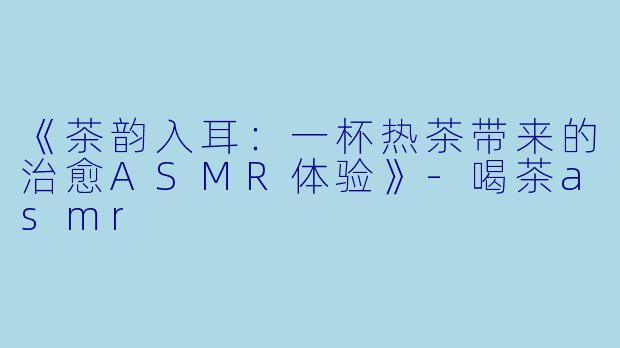 《茶韵入耳：一杯热茶带来的治愈ASMR体验》-喝茶asmr