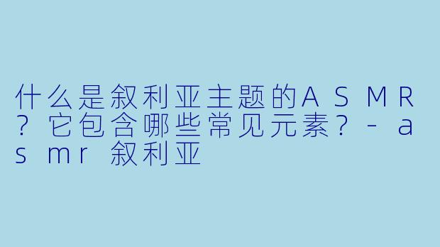 什么是叙利亚主题的ASMR？它包含哪些常见元素？-asmr叙利亚