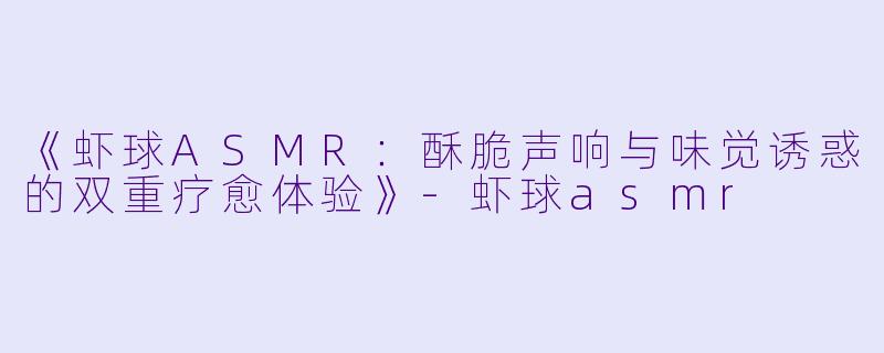 《虾球ASMR：酥脆声响与味觉诱惑的双重疗愈体验》-虾球asmr