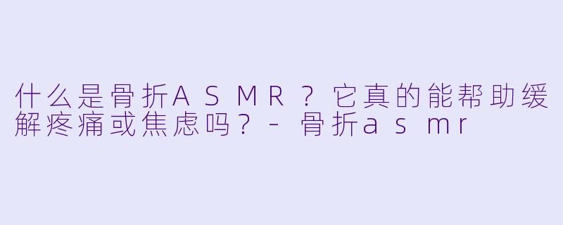 什么是骨折ASMR?它真的能帮助缓解疼痛或焦虑吗?