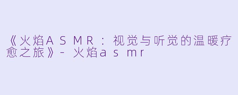 《火焰ASMR：视觉与听觉的温暖疗愈之旅》-火焰asmr