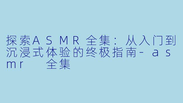 探索ASMR全集：从入门到沉浸式体验的终极指南-asmr 全集