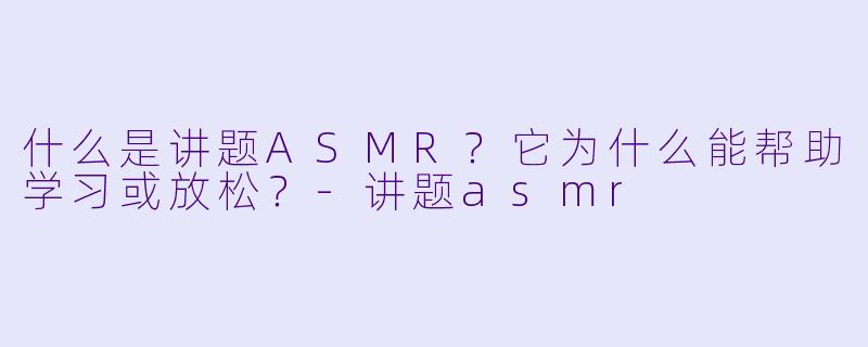 什么是讲题ASMR?它为什么能帮助学习或放松?