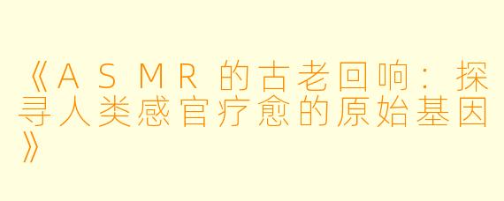 《ASMR的古老回响：探寻人类感官疗愈的原始基因》