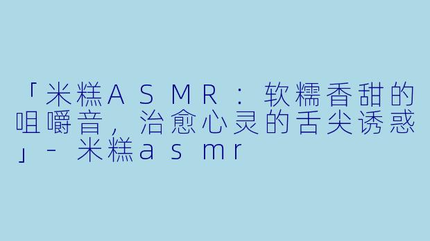「米糕ASMR：软糯香甜的咀嚼音，治愈心灵的舌尖诱惑」-米糕asmr