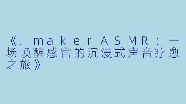 《.makerASMR：一场唤醒感官的沉浸式声音疗愈之旅》