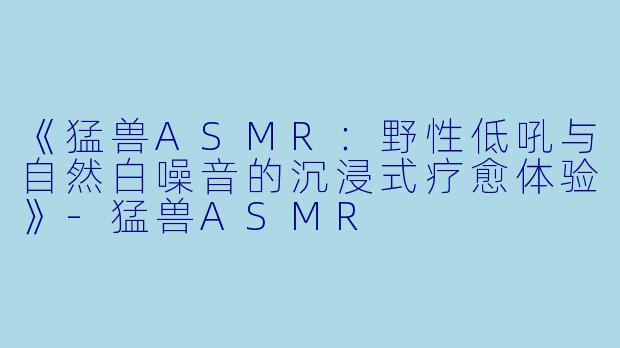 《猛兽ASMR：野性低吼与自然白噪音的沉浸式疗愈体验》-猛兽ASMR