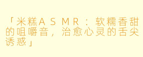 「米糕ASMR：软糯香甜的咀嚼音，治愈心灵的舌尖诱惑」