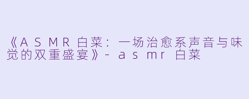 《ASMR白菜：一场治愈系声音与味觉的双重盛宴》-asmr白菜