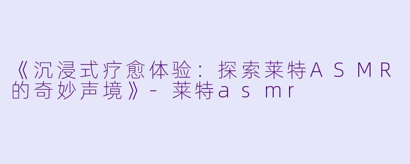 《沉浸式疗愈体验：探索莱特ASMR的奇妙声境》-莱特asmr
