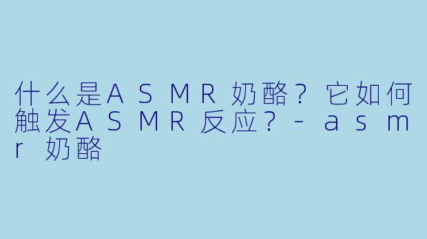 什么是ASMR奶酪？它如何触发ASMR反应？-asmr奶酪