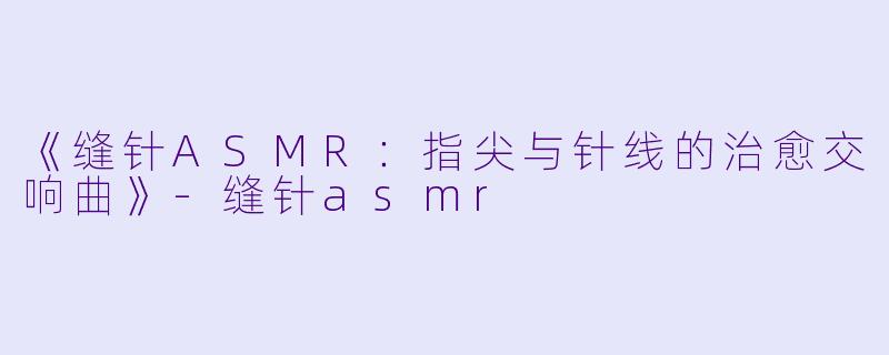 《缝针ASMR：指尖与针线的治愈交响曲》-缝针asmr