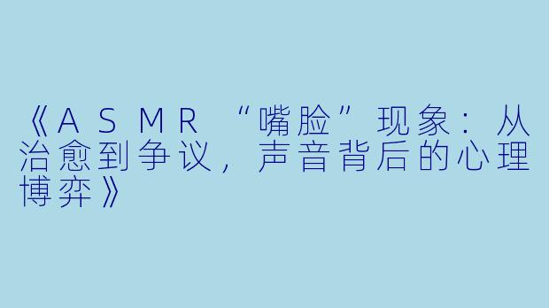 《ASMR“嘴脸”现象：从治愈到争议，声音背后的心理博弈》