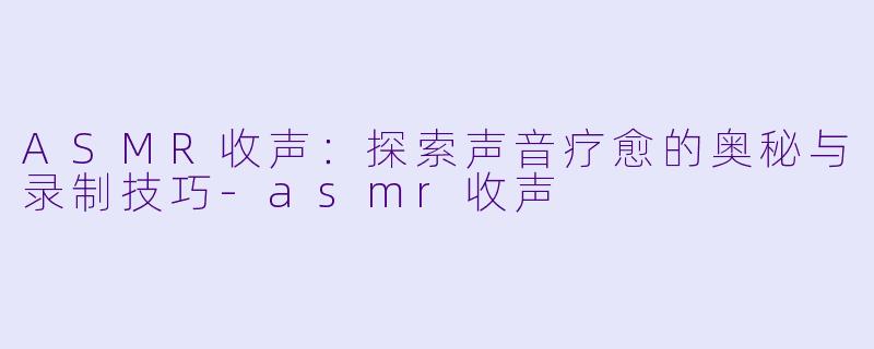 ASMR收声：探索声音疗愈的奥秘与录制技巧-asmr收声