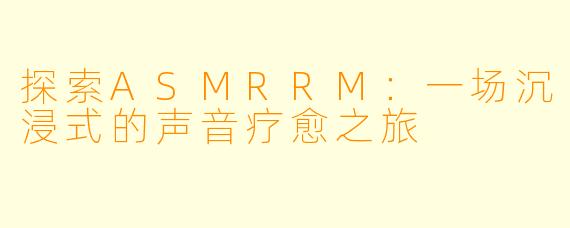 探索ASMRRM：一场沉浸式的声音疗愈之旅