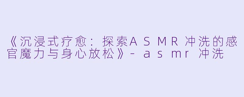 《沉浸式疗愈:探索ASMR冲洗的感官魔力与身心放松》