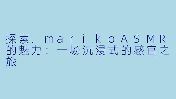 探索.marikoASMR的魅力:一场沉浸式的感官之旅
