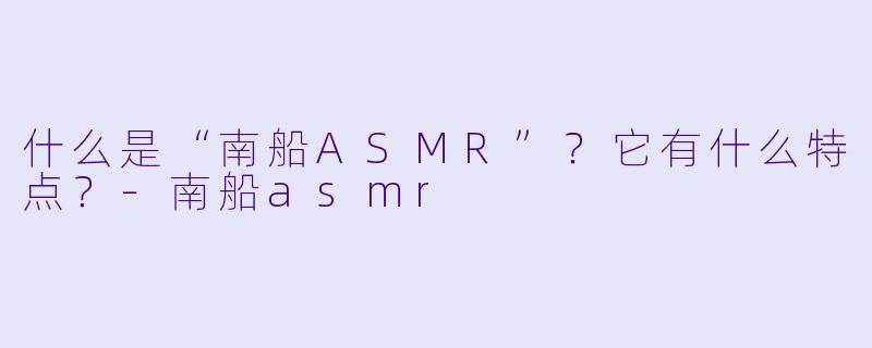 什么是“南船ASMR”？它有什么特点？-南船asmr