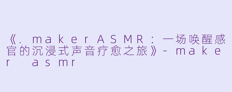 《.makerASMR：一场唤醒感官的沉浸式声音疗愈之旅》-maker asmr