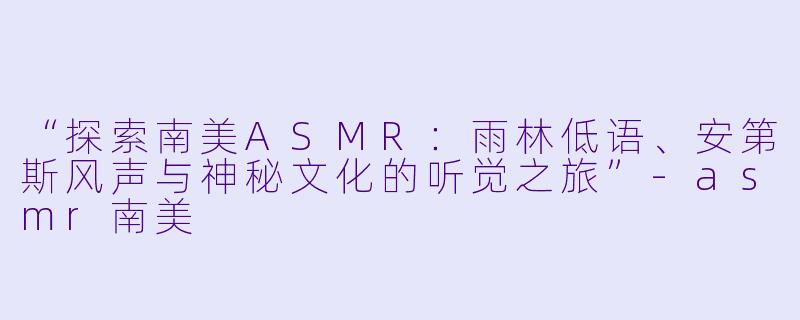 “探索南美ASMR：雨林低语、安第斯风声与神秘文化的听觉之旅”-asmr南美