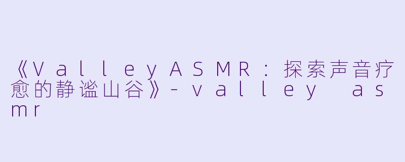 《ValleyASMR：探索声音疗愈的静谧山谷》-valley asmr