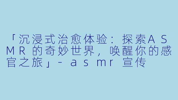 「沉浸式治愈体验：探索ASMR的奇妙世界，唤醒你的感官之旅」-asmr宣传