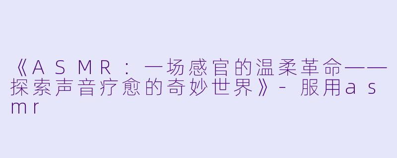 《ASMR：一场感官的温柔革命——探索声音疗愈的奇妙世界》-服用asmr