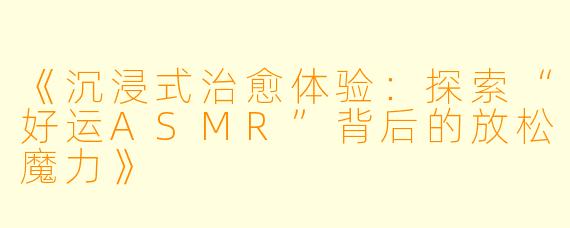 《沉浸式治愈体验:探索“好运ASMR”背后的放松魔力》