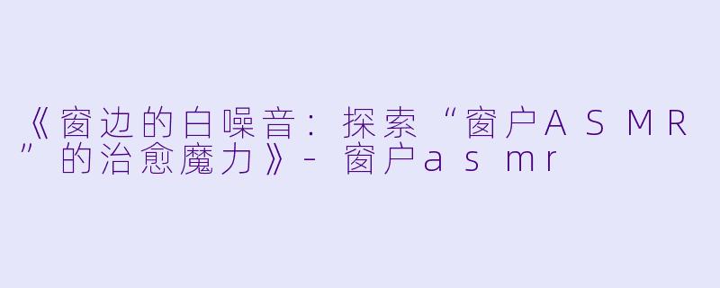 《窗边的白噪音：探索“窗户ASMR”的治愈魔力》-窗户asmr