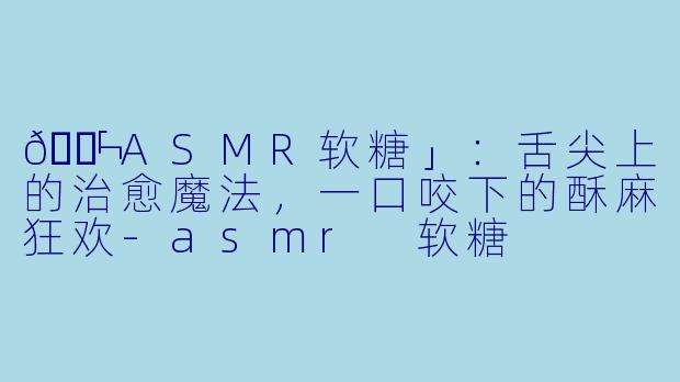 🍬「ASMR软糖」:舌尖上的治愈魔法,一口咬下的酥麻狂欢