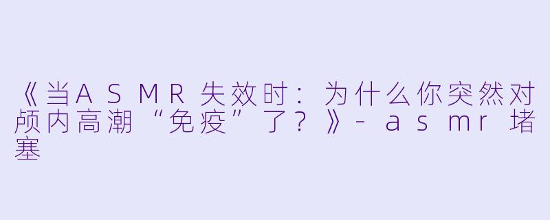 《当ASMR失效时：为什么你突然对颅内高潮“免疫”了？》-asmr堵塞